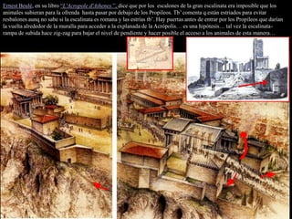 Ernest Beulé, en su libro “L'Acropole d'Athenes ”, dice que por los escalones de la gran escalinata era imposible que los
animales subieran para la ofrenda hasta pasar por debajo de los Propileos. Tb’ comenta q están estriados para evitar
resbalones aunq no sabe si la escalinata es romana y las estrías tb’. Hay puertas antes de entrar por los Propileos que darían
la vuelta alrededor de la muralla para acceder a la explanada de la Acrópolis… es una hipótesis… tal vez la escalinata-
rampa de subida hace zig-zag para bajar el nivel de pendiente y hacer posible el acceso a los animales de esta manera…
 