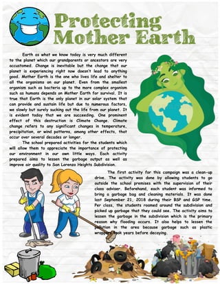 Protecting
Mother Earth
Earth as what we know today is very much different
to the planet which our grandparents or ancestors are very
accustomed. Change is inevitable but the change that our
planet is experiencing right now doesn’t lead to anything
good. Mother Earth is the one who lives life and shelter to
all the organisms on our planet. Even from the smallest
organism such as bacteria up to the more complex organism
such as humans depends on Mother Earth for survival. It is
true that Earth is the only planet in our solar system that
can provide and sustain life but due to numerous factors,
we slowly but surely sucking out the life from our planet. It
is evident today that we are succeeding. One prominent
effect of this destruction is Climate Change. Climate
change refers to any significant changes in temperature,
precipitation, or wind patterns, among other effects, that
occur over several decades or longer.
The school prepared activities for the students which
will allow them to appreciate the importance of protecting
our environment in our own little ways. Each activity
prepared aims to lessen the garbage output as well as
improve air quality to San Lorenzo Heights Subdivision.
The first activity for this campaign was a clean-up
drive. The activity was done by allowing students to go
outside the school premises with the supervision of their
class adviser. Beforehand, each student was informed to
bring a garbage bag and cleaning materials. It was done
last September 21, 2018 during their BSP and GSP time.
Per class, the students roamed around the subdivision and
picked up garbage that they could see. The activity aims to
lessen the garbage in the subdivision which is the primary
reason why flooding occurs. It also helps to lessen the
pollution in the area because garbage such as plastic
wrappers took years before decaying.
 