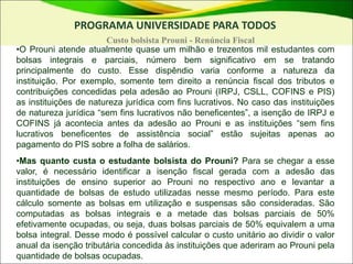 •O Prouni atende atualmente quase um milhão e trezentos mil estudantes com
bolsas integrais e parciais, número bem significativo em se tratando
principalmente do custo. Esse dispêndio varia conforme a natureza da
instituição. Por exemplo, somente tem direito a renúncia fiscal dos tributos e
contribuições concedidas pela adesão ao Prouni (IRPJ, CSLL, COFINS e PIS)
as instituições de natureza jurídica com fins lucrativos. No caso das instituições
de natureza jurídica “sem fins lucrativos não beneficentes”, a isenção de IRPJ e
COFINS já acontecia antes da adesão ao Prouni e as instituições “sem fins
lucrativos beneficentes de assistência social” estão sujeitas apenas ao
pagamento do PIS sobre a folha de salários.
•Mas quanto custa o estudante bolsista do Prouni? Para se chegar a esse
valor, é necessário identificar a isenção fiscal gerada com a adesão das
instituições de ensino superior ao Prouni no respectivo ano e levantar a
quantidade de bolsas de estudo utilizadas nesse mesmo período. Para este
cálculo somente as bolsas em utilização e suspensas são consideradas. São
computadas as bolsas integrais e a metade das bolsas parciais de 50%
efetivamente ocupadas, ou seja, duas bolsas parciais de 50% equivalem a uma
bolsa integral. Desse modo é possível calcular o custo unitário ao dividir o valor
anual da isenção tributária concedida às instituições que aderiram ao Prouni pela
quantidade de bolsas ocupadas.
PROGRAMA UNIVERSIDADE PARA TODOS
Custo bolsista Prouni - Renúncia Fiscal
 
