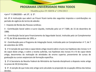 •Lei nº 11.096/2005 – art. 8º, § 3º:
Art. 8o A instituição que aderir ao Prouni ficará isenta dos seguintes impostos e contribuições no
período de vigência do termo de adesão:
I - Imposto de Renda das Pessoas Jurídicas;
II - Contribuição Social sobre o Lucro Líquido, instituída pela Lei no 7.689, de 15 de dezembro de
1988;
III - Contribuição Social para Financiamento da Seguridade Social, instituída pela Lei Complementar
no 70, de 30 de dezembro de 1991; e
IV - Contribuição para o Programa de Integração Social, instituída pela Lei Complementar no 7, de 7
de setembro de 1970.
§ 1o A isenção de que trata o caput deste artigo recairá sobre o lucro nas hipóteses dos incisos I e II
do caput deste artigo, e sobre a receita auferida, nas hipóteses dos incisos III e IV do caput deste
artigo, decorrentes da realização de atividades de ensino superior, proveniente de cursos de
graduação ou cursos seqüenciais de formação específica.
§ 2o A Secretaria da Receita Federal do Ministério da Fazenda disciplinará o disposto neste artigo
no prazo de 30 (trinta) dias.
§ 3o A isenção de que trata este artigo será calculada na proporção da ocupação efetiva das bolsas
devidas.
PROGRAMA UNIVERSIDADE PARA TODOS
Modificações IN SRFB nº 1394/2013
 