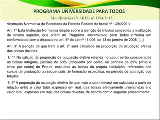 PROGRAMA UNIVERSIDADE PARA TODOS
Modificações IN SRFB nº 1394/2013
•Instrução Normativa da Secretaria da Receita Federal do brasil nº 1394/2013:
Art. 1º Esta Instrução Normativa dispõe sobre a isenção de tributos concedida a instituição
de ensino superior, que aderir ao Programa Universidade para Todos (Prouni) em
conformidade com o disposto no art. 5º da Lei nº 11.096, de 13 de janeiro de 2005. [...]
Art. 3º A isenção de que trata o art. 2º será calculada na proporção da ocupação efetiva
das bolsas devidas.
§ 1º No cálculo da proporção da ocupação efetiva referida no caput serão consideradas
as bolsas integrais, parciais de 50% (cinquenta por cento) ou parciais de 25% (vinte e
cinco por cento) do Prouni, excluídas as bolsas da própria instituição, referentes aos
cursos de graduação ou sequenciais de formação específica, no período de apuração dos
tributos.
§ 2º A proporção da ocupação efetiva de que trata o caput deverá ser calculada a partir da
relação entre o valor total, expresso em real, das bolsas efetivamente preenchidas e o
valor total, expresso em real, das bolsas devidas, de acordo com o seguinte procedimento:
 