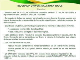 • Instituído pela MP nº 213, de 10/09/2004, convertida na Lei nº 11.096, de 13/01/2005, e
regulamentado pelo Decreto nº 5.493, de 18/07/2005.
• Concessão de bolsas de estudos para brasileiros sem diploma de curso superior, em
cursos de graduação e sequenciais de formação específica em instituições privadas de
ensino superior.
• Dirigido aos estudantes, com renda per capita familiar máxima de três salários mínimos,
 egressos do ensino médio da rede pública;
 rede particular na condição de bolsistas integrais.
• Notas obtidas no Enem. Facultado a aplicação de processo próprio de seleção, além do
Enem. Entretanto, com a consolidação do Enem, o número de instituições que utilizam
desta prerrogativa vêm decrescendo.
• Dois tipos de bolsas de estudos:
bolsas integrais (renda familiar mensal per capita de até um salário-mínimo e meio);
bolsas parciais de 50% ((renda familiar mensal per capita de até três salários-
mínimos).
• Em 27/06/2011, publicada a Lei nº 12.431 - isenção fiscal, calculada na proporção da
ocupação efetiva das bolsas devidas e não mais das bolsas ofertadas (IN nº 1394, RFB em
12/09/13).
PROGRAMA UNIVERSIDADE PARA TODOS
Histórico
 