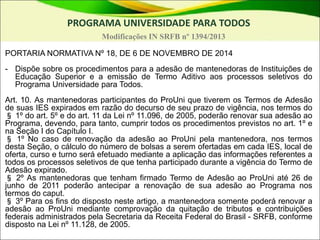 PROGRAMA UNIVERSIDADE PARA TODOS
Modificações IN SRFB nº 1394/2013
PORTARIA NORMATIVA Nº 18, DE 6 DE NOVEMBRO DE 2014
- Dispõe sobre os procedimentos para a adesão de mantenedoras de Instituições de
Educação Superior e a emissão de Termo Aditivo aos processos seletivos do
Programa Universidade para Todos.
Art. 10. As mantenedoras participantes do ProUni que tiverem os Termos de Adesão
de suas IES expirados em razão do decurso de seu prazo de vigência, nos termos do
§ 1º do art. 5º e do art. 11 da Lei nº 11.096, de 2005, poderão renovar sua adesão ao
Programa, devendo, para tanto, cumprir todos os procedimentos previstos no art. 1º e
na Seção I do Capítulo I.
§ 1º No caso de renovação da adesão ao ProUni pela mantenedora, nos termos
desta Seção, o cálculo do número de bolsas a serem ofertadas em cada IES, local de
oferta, curso e turno será efetuado mediante a aplicação das informações referentes a
todos os processos seletivos de que tenha participado durante a vigência do Termo de
Adesão expirado.
§ 2º As mantenedoras que tenham firmado Termo de Adesão ao ProUni até 26 de
junho de 2011 poderão antecipar a renovação de sua adesão ao Programa nos
termos do caput.
§ 3º Para os fins do disposto neste artigo, a mantenedora somente poderá renovar a
adesão ao ProUni mediante comprovação da quitação de tributos e contribuições
federais administrados pela Secretaria da Receita Federal do Brasil - SRFB, conforme
disposto na Lei nº 11.128, de 2005.
 