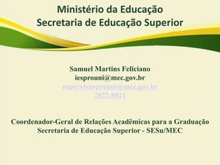 Censo da Educação Superior
• Interface com o Cadastro e-MEC
• Papel estratégico nas políticas públicas:
→ Prospecção de cenários: implementação programas
→ Tomada de decisões : revisão/aprimoramento políticas públicas
→ Monitoramento
→ Supervisão dos programas
→ Avaliação: estudos, transparência, prestação de contas
→ Importância de informações completas e fidedignas
→ Interlocução com usuários: incorporação de campos nos formulários
→ Pesquisador Institucional (PI): interação com os representantes dos
programas (RI Sisu, Coordenador Prouni, Coordenador Fies)
Samuel Martins Feliciano
iesprouni@mec.gov.br
supervisaoprouni@mec.gov.br
2022-8021
Coordenador-Geral de Relações Acadêmicas para a Graduação
Secretaria de Educação Superior - SESu/MEC
Ministério da Educação
Secretaria de Educação Superior
 