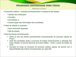 • O processo seletivo - realizado semestralmente e compõe-se das etapas:
adesão das instituições;
inscrição;
pré-seleção; e
comprovação das informações dos candidatos.
• A fase de seleção é composta:
duas chamadas regulares:
lista de espera
• Fase das bolsas remanescentes
 oferta on line das bolsas eventualmente remanescentes do processo regular do
Prouni
 perfil dos candidatos aptos a concorrer às bolsas remanescentes e utilização das
notas obtidas no Exame Nacional do Ensino Médio – Enem a partir da edição de
2010
 inscrição ao longo do semestre do processo seletivo regular, de acordo com a
disponibilidade das bolsas remanescentes em cada IES.
PROGRAMA UNIVERSIDADE PARA TODOS
Histórico (Cont.)
 