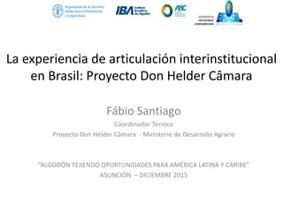 La experiencia de articulación interinstitucional
en Brasil: Proyecto Don Helder Câmara
Fábio Santiago
Coordinador Tecnico
Proyecto Don Helder Câmara - Ministerio de Desarrollo Agrario
“ALGODÓN TEJIENDO OPORTUNIDADES PARA AMÉRICA LATINA Y CARIBE”
ASUNCIÓN – DICIEMBRE 2015
 