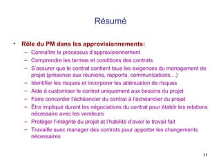 11
Résumé
• Rôle du PM dans les approvisionnements:
– Connaître le processus d’approvisionnement
– Comprendre les termes et conditions des contrats
– S’assurer que le contrat contient tous les exigences du management de
projet (présence aux réunions, rapports, communications…)
– Identifier les risques et incorporer les atténuation de risques
– Aide à customiser le contrat uniquement aux besoins du projet
– Faire concorder l’échéancier du contrat à l’échéancier du projet
– Être impliqué durant les négociations du contrat pour établir les relations
nécessaire avec les vendeurs
– Protéger l’intégrité du projet et l’habilité d’avoir le travail fait
– Travaille avec manager des contrats pour apporter les changements
nécessaires
 