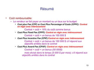 13
Résumé
• Coût remboursable:
– Le vendeur se fait payer un montant ou un taux sur le budget:
• Cost plus Fee (CPF) or Cost Plus Percentage of Costs (CPPC): Contrat
en régie avec intéressement
Contrat = coût + 10% du coût comme bonus
• Cost Plus Fixed Fee (CPFF): Contrat en régie avec intéressement
Contrat = coût + un bonus de 100 000 $
• Cost Plus Incentive Fee (CPIF):Contrat en régie avec intéressement
Contrat = coût + un bonus de 100 000 $ s’il répond aux
objectifs arrêtés dans le contrat
• Cost Plus Award Fee (CPAF): Contrat en régie avec intéressement
Contrat = coût + un bonus (50 000$)
mais divisé dans le temps (5 000 $ par mois); s’il répond aux
objectifs arrêtés dans le contrat
 