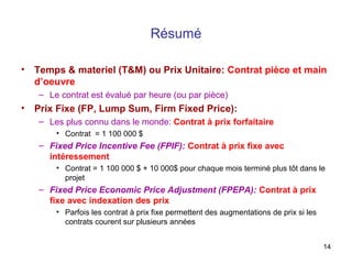14
Résumé
• Temps & materiel (T&M) ou Prix Unitaire: Contrat pièce et main
d’oeuvre
– Le contrat est évalué par heure (ou par pièce)
• Prix Fixe (FP, Lump Sum, Firm Fixed Price):
– Les plus connu dans le monde: Contrat à prix forfaitaire
• Contrat = 1 100 000 $
– Fixed Price Incentive Fee (FPIF): Contrat à prix fixe avec
intéressement
• Contrat = 1 100 000 $ + 10 000$ pour chaque mois terminé plus tôt dans le
projet
– Fixed Price Economic Price Adjustment (FPEPA): Contrat à prix
fixe avec indexation des prix
• Parfois les contrat à prix fixe permettent des augmentations de prix si les
contrats courent sur plusieurs années
 