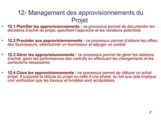 2
12- Management des approvisionnements du
Projet
• 12.1 Planifier les approvisionnements : ce processus permet de documenter les
décisions d’achat du projet, spécifiant l’approche et les vendeurs potentiels
• 12.2 Procéder aux approvisionnements : ce processus permet d’obtenir les offres
des fournisseurs, sélectionner un fournisseur et adjuger un contrat
• 12.3 Gérer les approvisionnements : ce processus permet de gérer les relations
d’achat, gérer les performances des contrats en effectuant les changements et les
corrections nécessaires
• 12.4 Clore les approvisionnements : ce processus permet de clôturer un achat
projet. Il supporte la clôture du projet ou celle d’une phase, du fait que cela implique
une vérification que les travaux et livrables sont acceptables
 