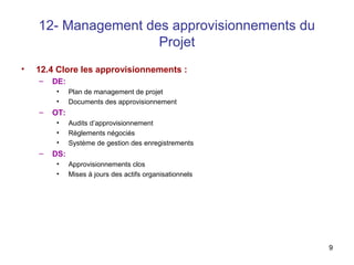 9
12- Management des approvisionnements du
Projet
• 12.4 Clore les approvisionnements :
– DE:
• Plan de management de projet
• Documents des approvisionnement
– OT:
• Audits d’approvisionnement
• Règlements négociés
• Système de gestion des enregistrements
– DS:
• Approvisionnements clos
• Mises à jours des actifs organisationnels
 