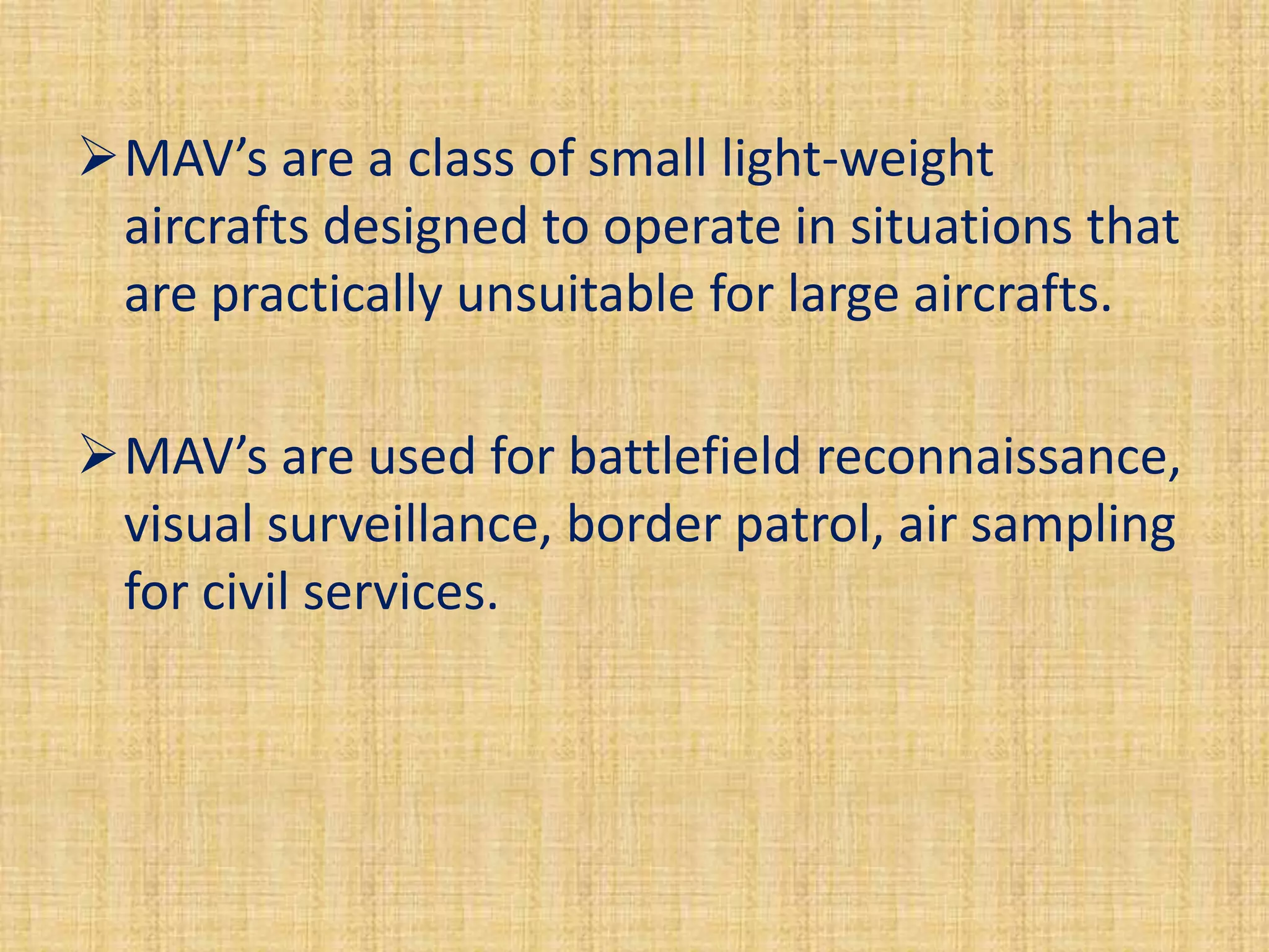 MAV’s are a class of small light-weight
 aircrafts designed to operate in situations that
 are practically unsuitable for large aircrafts.

MAV’s are used for battlefield reconnaissance,
 visual surveillance, border patrol, air sampling
 for civil services.
 