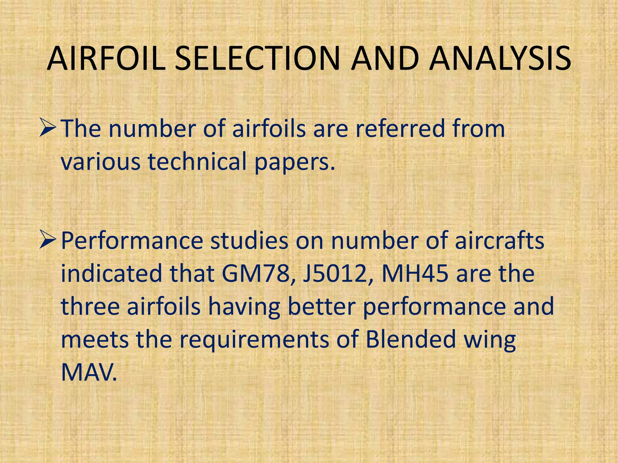 AIRFOIL SELECTION AND ANALYSIS
The number of airfoils are referred from
 various technical papers.

Performance studies on number of aircrafts
 indicated that GM78, J5012, MH45 are the
 three airfoils having better performance and
 meets the requirements of Blended wing
 MAV.
 