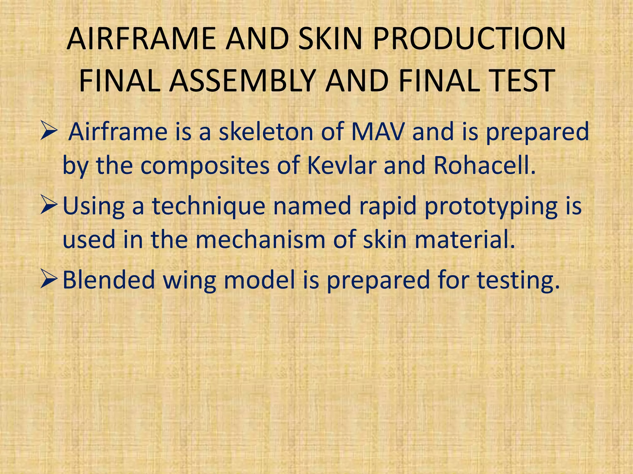 AIRFRAME AND SKIN PRODUCTION
   FINAL ASSEMBLY AND FINAL TEST
 Airframe is a skeleton of MAV and is prepared
 by the composites of Kevlar and Rohacell.
Using a technique named rapid prototyping is
 used in the mechanism of skin material.
Blended wing model is prepared for testing.
 
