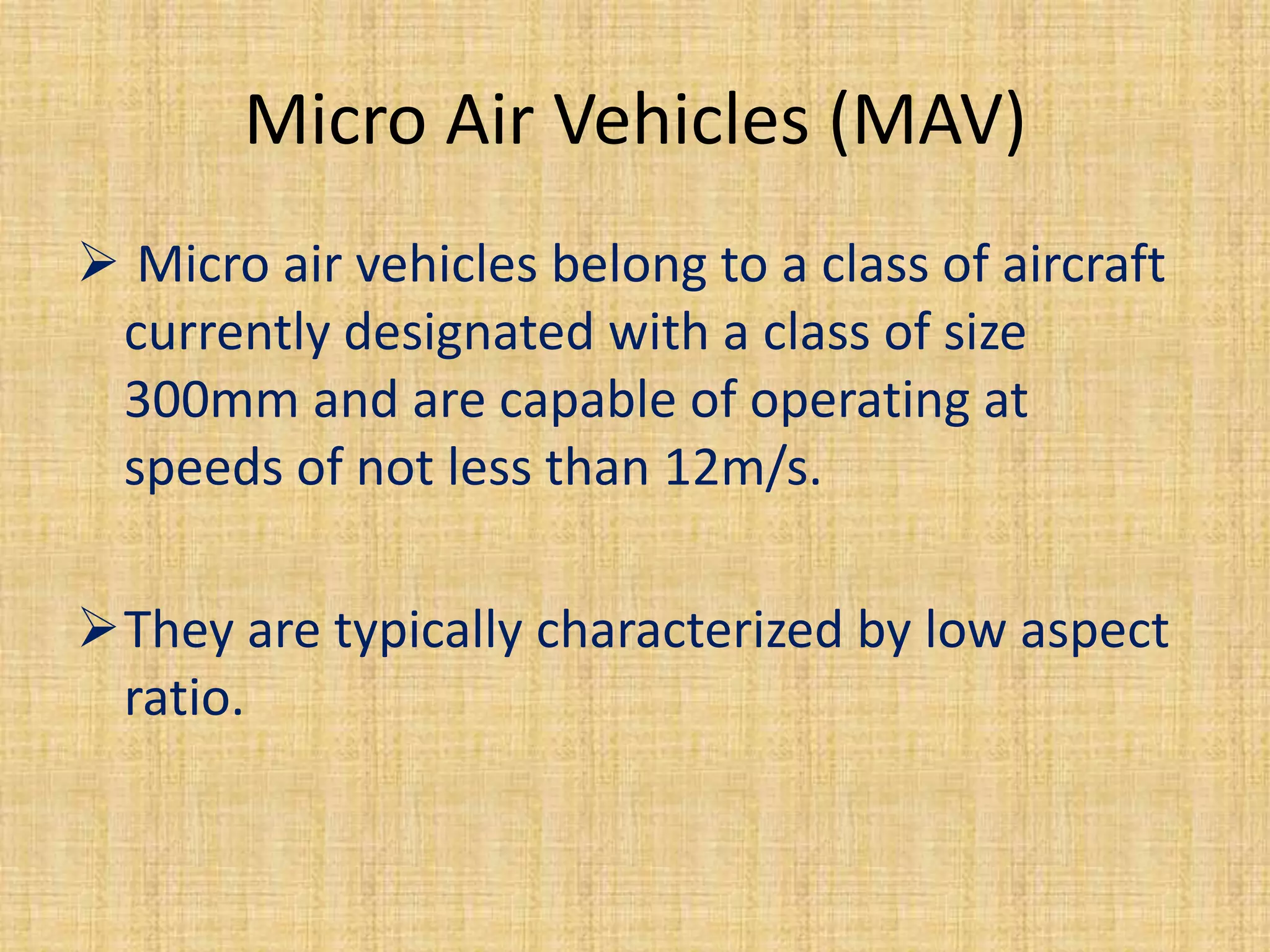 Micro Air Vehicles (MAV)
 Micro air vehicles belong to a class of aircraft
 currently designated with a class of size
 300mm and are capable of operating at
 speeds of not less than 12m/s.

They are typically characterized by low aspect
 ratio.
 