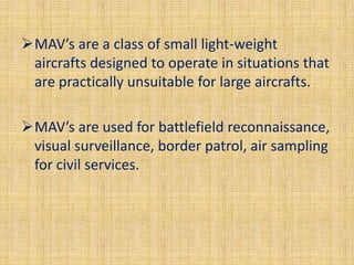 MAV’s are a class of small light-weight
 aircrafts designed to operate in situations that
 are practically unsuitable for large aircrafts.

MAV’s are used for battlefield reconnaissance,
 visual surveillance, border patrol, air sampling
 for civil services.
 