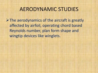 AERODYNAMIC STUDIES
The aerodynamics of the aircraft is greatly
 affected by airfoil, operating chord based
 Reynolds number, plan form shape and
 wingtip devices like winglets.
 