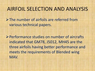 AIRFOIL SELECTION AND ANALYSIS
The number of airfoils are referred from
 various technical papers.

Performance studies on number of aircrafts
 indicated that GM78, J5012, MH45 are the
 three airfoils having better performance and
 meets the requirements of Blended wing
 MAV.
 