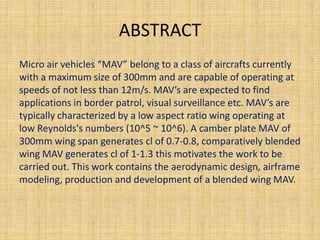 ABSTRACT
Micro air vehicles “MAV” belong to a class of aircrafts currently
with a maximum size of 300mm and are capable of operating at
speeds of not less than 12m/s. MAV’s are expected to find
applications in border patrol, visual surveillance etc. MAV’s are
typically characterized by a low aspect ratio wing operating at
low Reynolds's numbers (10^5 ~ 10^6). A camber plate MAV of
300mm wing span generates cl of 0.7-0.8, comparatively blended
wing MAV generates cl of 1-1.3 this motivates the work to be
carried out. This work contains the aerodynamic design, airframe
modeling, production and development of a blended wing MAV.
 