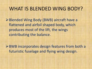 WHAT IS BLENDED WING BODY?
Blended Wing Body (BWB) aircraft have a
 flattened and airfoil shaped body, which
 produces most of the lift, the wings
 contributing the balance.

BWB incorporates design features from both a
 futuristic fuselage and flying wing design.
 