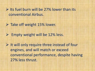  Its fuel burn will be 27% lower than its
 conventional Airbus.

 Take off weight 15% lower.

 Empty weight will be 12% less.

 It will only require three instead of four
  engines, and will match or exceed
  conventional performance, despite having
  27% less thrust.
 
