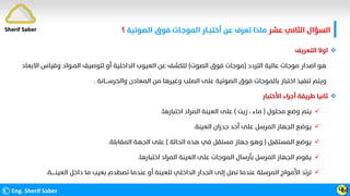 ‫ﻋﺸﺮ‬ ‫اﻟﺜﺎﻧﻲ‬ ‫اﻟﺴﺆال‬
‫ﻋﻦ‬ ‫ﺗﻌﺮف‬ ‫ﻣﺎذا‬
‫اﻟﺼﻮﺗﻴﺔ‬ ‫ﻓﻮق‬ ‫اﻟﻤﻮﺟـﺎت‬ ‫أﺧﺘﺒــﺎر‬
‫؟‬
©Eng. Sherif Saber ӴӸ

‫اﻟﺘﻌﺮﻳﻒ‬ ‫اوﻻ‬
‫اﻟﺘﺮدد‬ ‫ﻋﺎﻟﻴﺔ‬ ‫ﻣﻮﺟﺎت‬ ‫اﺻﺪار‬ ‫ﻫﻮ‬
)
‫اﻟﺼﻮت‬ ‫ﻓﻮق‬ ‫ﻣﻮﺟﺎت‬
(
‫اﻻ‬ ‫وﻗﻴﺎس‬ ‫اﻟﻤـﻮاد‬ ‫ﻟﺘﻮﺻﻴﻒ‬ ‫أو‬ ‫اﻟﺪاﺧﻠﻴﺔ‬ ‫اﻟﻌﻴﻮب‬ ‫ﻋﻦ‬ ‫ﻟﻠﻜﺸﻒ‬
‫ﺑﻌﺎد‬
‫واﻟﺨﺮﺳــــﺎﻧﺔ‬ ‫اﻟﻤﻌﺎدن‬ ‫ﻣﻦ‬ ‫وﻏﻴﺮﻫﺎ‬ ‫اﻟﺼﻠﺐ‬ ‫ﻋﻠﻰ‬ ‫اﻟﺼﻮﺗﻴﺔ‬ ‫ﻓﻮق‬ ‫ﺑﺎﻟﻤﻮﺟﺎت‬ ‫اﺧﺘﺒﺎر‬ ‫ﺗﻨﻔﻴﺬ‬ ‫وﻳﺘﻢ‬
.

‫اﻷﺧﺘﺒﺎر‬ ‫أﺟﺮاء‬ ‫ﻃﺮﻳﻘﺔ‬ ‫ﺛﺎﻧﻴﺎ‬

‫ﻣﺤﻠﻮل‬ ‫وﺿﻊ‬ ‫ﻳﺘﻢ‬
)
‫زﻳﺖ‬ ، ‫ﻣﺎء‬
(
‫اﺧﺘﺒﺎرﻫﺎ‬ ‫اﻟﻤﺮاد‬ ‫اﻟﻌﻴﻨﺔ‬ ‫ﻋﻠﻰ‬
.

‫اﻟﻌﻴﻨﺔ‬ ‫ﺟﺪران‬ ‫أﺣﺪ‬ ‫ﻋﻠﻰ‬ ‫اﻟﻤﺮﺳﻞ‬ ‫اﻟﺠﻬﺎز‬ ‫ﻳﻮﺿﻊ‬
.

‫اﻟﻤﺴﺘﻘﺒﻞ‬ ‫ﻳﻮﺿﻊ‬
)
‫اﻟﺤﺎﻟﺔ‬ ‫ﻫﺬه‬ ‫ﻓﻲ‬ ‫ﻣﺴﺘﻘﻞ‬ ‫ﺟﻬﺎز‬ ‫وﻫﻮ‬
(
‫اﻟﻤﻘﺎﺑﻠﺔ‬ ‫اﻟﺠﻬﺔ‬ ‫ﻋﻠﻰ‬
.

‫اﺧﺘﺒﺎرﻫﺎ‬ ‫اﻟﻤﺮاد‬ ‫اﻟﻌﻴﻨﺔ‬ ‫ﻋﻠﻰ‬ ‫اﻟﻤﻮﺟﺎت‬ ‫ﺑﺄرﺳﺎل‬ ‫اﻟﻤﺮﺳﻞ‬ ‫اﻟﺠﻬﺎز‬ ‫ﻳﻘﻮم‬
.

‫اﻟﻌﻴﻨـــــﺔ‬ ‫داﺧﻞ‬ ‫ﻣﺎ‬ ‫ﺑﻌﻴﺐ‬ ‫ﺗﺼﻄﺪم‬ ‫ﻋﻨﺪﻣﺎ‬ ‫أو‬ ‫ﻟﻠﻌﻴﻨﺔ‬ ‫اﻟﺪاﺧﻠﻲ‬ ‫اﻟﺠﺪار‬ ‫إﻟﻰ‬ ‫ﺗﺼﻞ‬ ‫ﻋﻨﺪﻣﺎ‬ ‫اﻟﻤﺮﺳﻠﺔ‬ ‫اﻷﻣﻮاج‬ ‫ﺗﺮﺗﺪ‬
.
Sherif Saber
 