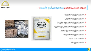 ‫واﻟﺜﻼﺛﻮن‬ ‫اﻟﺴﺎدس‬ ‫اﻟﺴﺆال‬
‫ﻋﻦ‬ ‫ﺗﻌﺮف‬ ‫ﻣﺎذا‬
‫اﻷﺳﻤﻨﺖ‬ ‫أﻧﻮاع‬
‫؟‬
©Eng. Sherif Saber Ӹ
Ӷ
Sherif Saber

‫اﻟﻌﺎدى‬ ‫اﻟﺒﻮرﺗﻠﻨﺪى‬ ‫اﻻﺳﻤﻨﺖ‬

‫اﻻﺑﻴﺾ‬ ‫اﻟﺒﻮرﺗﻠﻨﺪى‬ ‫اﻻﺳﻤﻨﺖ‬

‫ﻟﻠﻜﺒﺮﻳﺘﺎت‬ ‫اﻟﻤﻘﺎوم‬ ‫اﻟﺒﻮرﺗﻠﻨﺪى‬ ‫اﻻﺳﻤﻨﺖ‬

‫اﻟﺤﺮارة‬ ‫درﺟﺔ‬ ‫اﻟﻤﻨﺨﻔﺾ‬ ‫اﻟﺒﻮرﺗﻠﻨﺪى‬ ‫اﻻﺳﻤﻨﺖ‬

‫اﻟﺘﺼﻠﺪ‬ ‫ﺳﺮﻳﻊ‬ ‫اﻟﺒﻮرﺗﻠﻨﺪى‬ ‫اﻻﺳﻤﻨﺖ‬

‫اﻟﺤﺪﻳﺪى‬ ‫اﻟﺒﻮرﺗﻠﻨﺪى‬ ‫اﻻﺳﻤﻨﺖ‬

‫اﻟﺨﺒﺚ‬ ‫ﻋﺎﻟﻰ‬ ‫اﻻﺳﻤﻨﺖ‬

‫اﻟﺒﻮزﻻﻧﻰ‬ ‫اﻻﺳﻤﻨﺖ‬
 