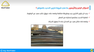 ‫واﻷرﺑﻌﻮن‬ ‫اﻟﺮاﺑﻊ‬ ‫اﻟﺴﺆال‬
‫ﺑﺎﻟﻤﻮﻗﻊ‬ ‫اﻟﺤﺪﻳﺪ‬ ‫ﺗﺨﺰﻳﻦ‬ ‫ﺷﺮوط‬ ‫ﻫﻲ‬ ‫ﻣﺎ‬
‫؟‬
©Eng. Sherif Saber ӹ
Ӵ
Sherif Saber

‫اﻟﺮﻃﻮﺑﺔ‬ ‫ﻋﻦ‬ ‫ﺑﻌﻴﺪ‬ ‫ﺧﺸﺐ‬ ‫ﻋﺮوق‬ ‫ﻋﻠﻰ‬ ‫وﺿﻌﻪ‬ ‫ﻣﻨﻈﻤﺔ‬ ‫وﺑﻄﺮﻳﻘﺔ‬ ‫ﺟﻴﺪ‬ ‫اﻟﺘﺨﺰﻳﻦ‬ ‫ﻳﻜﻮن‬ ‫ان‬ ‫ﻳﺠﺐ‬
.

‫اﻟﻤﻄﺮ‬ ‫ﻣﻦ‬ ‫ﻟﺤﻤﺎﻳﺘﻪ‬ ‫ﺑﻤﺸﻤﻊ‬ ‫اﻟﺤﺪﻳﺪ‬ ‫ﺗﻐﻄﻴﺔ‬
.

‫اﻟﺤﺮﻛﺔ‬ ‫ﻳﻌﻮق‬ ‫ﻻ‬ ‫ﺣﺘﻰ‬ ‫اﻟﻤﺪﺧﻞ‬ ‫ﻋﻦ‬ ‫ﺑﻌﻴﺪ‬ ‫ﻣﻜﺎن‬ ‫ﻓﻰ‬ ‫وﺿﻌﻪ‬
.
 