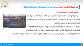 ‫واﻷرﺑﻌﻮن‬ ‫اﻟﺘﺎﺳﻊ‬ ‫اﻟﺴﺆال‬ ‫ﺗﺎﺑﻊ‬
‫اﻟﻤﺨﺘﻠﻔﺔ‬ ‫اﻷﻧﺸﺎﺋﻴﺔ‬ ‫اﻟﻔﻮاﺻﻞ‬ ‫ﻋﻦ‬ ‫ﺗﻌﺮف‬ ‫ﻣﺎذا‬
‫؟‬
©Eng. Sherif Saber Ӻӳ
Sherif Saber

‫اﻟﺼﺐ‬ ‫ﻓﻮاﺻﻞ‬
)
Expansion Joints
(
‫ﻗـــــﺪرة‬ ‫ﻣﻊ‬ ‫ﺗﺘﻨﺎﺳﺐ‬ ‫أﺟﺰاء‬ ‫إﻟﻰ‬ ‫اﻟﺨﺮﺳﺎﻧﺔ‬ ‫ﺻﺐ‬ ‫أﻋﻤﺎل‬ ‫ﻟﺘﺠﺰﺋﺔ‬ ‫ﺗﺴﺘﺨﺪم‬ ‫اﻟﺘﻲ‬ ‫اﻟﻔﻮاﺻﻞ‬ ‫ﻫﻲ‬
‫ﺑﻤﻌﺮﻓـــــﺔ‬ ‫وﺗﺤــﺪد‬ ‫اﻻﻋﻄــــﺎل‬ ‫ﻧﺘﻴﺠﺔ‬ ‫او‬ ‫اﻟﻴﻮم‬ ‫ﻓﻰ‬ ‫اﻟﺨﺮﺳــــﺎﻧـﺔ‬ ‫وﺻﺐ‬ ‫إﻧﺘــﺎج‬ ‫ﻋﻠﻰ‬ ‫اﻟﻤﻮﻗــــــﻊ‬
‫اﻟﻤﻨﻔﺬ‬ ‫اﻟﻤﻬﻨﺪس‬ ‫أو‬ ‫اﻟﻤﺼﻤﻢ‬ ‫اﻟﻤﻬﻨﺪس‬
.
-
‫ﹰ‬
‫وﺧﺼﻮﺻـــــــــﺎ‬ ‫اﺟﻬﺎدات‬ ‫اﻗﻞ‬ ‫ﺑﻬﺎ‬ ‫ﻳﻮﺟﺪ‬ ‫اﻟﺘﻰ‬ ‫اﻻﻣﺎﻛﻦ‬ ‫ﻓﻰ‬ ‫ﺗﻜﻮن‬ ‫ان‬ ‫اﺧﺘﻴﺎرﻫﺎ‬ ‫ﻓﻲ‬ ‫وﻳﺮاﻋﻰ‬
‫ﻓﻲ‬ ‫اﻻ‬ ‫اﻟﻴﻪ‬ ‫ﻧﻠﺠﺎء‬ ‫ﻻ‬ ‫أن‬ ‫وﻳﺮاﻋﻰ‬ ‫اﻟﻤﻨﺸﺄ‬ ‫ﺗﺤﻤــﻞ‬ ‫ﻗـــﻮة‬ ‫ﻋﻠﻰ‬ ‫ﻳﺆﺛﺮ‬ ‫ﻻ‬ ‫وﺑﻤﺎ‬ ‫اﻟﻘﺺ‬ ‫اﺟﻬـــــﺎدات‬
‫اﻟﺘﻨﻔﻴﺬﻳﺔ‬ ‫اﻟﻠﻮﺣﺎت‬ ‫ﻋﻠﻰ‬ ‫ﻣﺴﺒﻘﺎ‬ ‫اﻟﺼﺐ‬ ‫ﻓﻮاﺻﻞ‬ ‫اﻟﻤﻨﻔـﺬ‬ ‫اﻟﻤﻬﻨﺪس‬ ‫ﻳﺤﺪد‬ ‫أن‬ ‫ﻔﻀﻞ‬
‫ﹸ‬
‫ﻳ‬ ‫ﻛﻤﺎ‬ ‫اﻟﻘﺼﻮى‬ ‫اﻟﻀﺮورة‬ ‫ﺣﺎﻻت‬
.
 