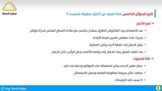 ‫اﻟﺨﺎﻣﺲ‬ ‫اﻟﺴﺆال‬ ‫ﺗﺎﺑﻊ‬
‫ﺷﻤﻴﺪت‬ ‫ﻣﻄﺮﻗﺔ‬ ‫أﺧﺘﺒﺎر‬ ‫ﻋﻦ‬ ‫ﺗﻌﺮف‬ ‫ﻣﺎذا‬
‫؟‬
©Eng. Sherif Saber Ӻ

‫اﻷﺧﺘﺒﺎر‬ ‫ﺗﺎﺑﻊ‬

‫ﻣﺤﺮﻛﺎ‬ ‫اﻟﻤﺨﺘﺒﺮ‬ ‫اﻟﺴﻄﺢ‬ ‫ﺻﻼدة‬ ‫ﻣﻊ‬ ‫ﻳﺘﻨﺎﺳﺐ‬ ‫ﺑﻤﻘﺪار‬ ‫اﻟﻄﺎرق‬ ‫اﻟﺸﺎﻛﻮش‬ ‫ﻳﺮﺗﺪ‬ ‫اﻻﺻﻄﺪام‬ ‫ﻋﻨﺪ‬
‫ﻣﺆﺷﺮ‬
.

‫اﻻرﺗﺪاد‬ ‫ﻗﻴﻤﺔ‬ ‫ﻟﺘﻌﻴﻴﻦ‬ ‫ﻣﻘﻴﺎس‬ ‫ﻋﻠﻰ‬ ‫ﻳﺘﺤﺮك‬
.

‫اﻟﻌﻤﻠﻴﺔ‬ ‫وﺗﻜﺮر‬ ‫أﺧﺮى‬ ‫ﻧﻘﻄﺔ‬ ‫إﻟﻰ‬ ‫اﻟﺠﻬﺎز‬ ‫ﻳﻨﻘﻞ‬
.

‫اﻟﺠﻬﺎز‬ ‫داﺧﻞ‬ ‫اﻟﺮأس‬ ‫ﺑﺠﻌﻞ‬ ‫اﻷﺻﻠﻲ‬ ‫وﺿﻌﻪ‬ ‫إﻟﻰ‬ ‫اﻟﺠﻬﺎز‬ ‫ﻳﻌﺎد‬ ‫اﻟﻌﻤﻞ‬ ‫اﻧﺘﻬﺎء‬ ‫ﺑﻌﺪ‬
.

‫اﻟﻤﻤﻴﺰات‬ ‫ﺛﺎﻟﺜﺎ‬

‫اﻟﻴﺪ‬ ‫ﻓﻰ‬ ‫وﺣﻤﻠﻪ‬ ‫اﻟﻤﻮاﻗﻊ‬ ‫ﻓﻰ‬ ‫اﺳﺘﻌﻤﺎﻟﻪ‬ ‫ﻳﻤﻜﻦ‬ ‫اﻟﺤﺠﻢ‬ ‫ﺻﻐﻴﺮ‬ ‫ﺟﻬﺎز‬
.

‫اﻻﺳﺘﻌﻤﺎل‬ ‫وﺳﻬﻞ‬ ‫اﻟﻀﻐﻂ‬ ‫ﻟﻤﻘﺎوﻣﺔ‬ ‫ﺳﺮﻳﻌﺔ‬ ‫ﻧﺘﺎﺋﺞ‬ ‫ﻳﻌﻄﻰ‬
.

‫ﻟﻠﺨﺮﺳﺎﻧﺔ‬ ‫ﺗﻠﻒ‬ ‫ﻳﺴﺒﺐ‬ ‫ﻻ‬
.
Sherif Saber
 