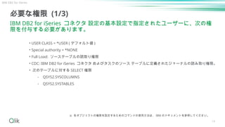 14
必要な権限 (1/3)
IBM DB2 for iSeries コネクタ 設定の基本設定で指定されたユーザーに、次の権
限を付与する必要があります。
• USER CLASS = *USER ( デフォルト値 )
• Special authority = *NONE
• Full Load: ソーステーブルの読取り権限
• CDC: IBM DB2 for iSeries コネクタ およびタスクのソース テーブルに定義されたジャーナルの読み取り権限。
• 次のテーブルに対する SELECT 権限
⁃ QSYS2.SYSCOLUMNS
⁃ QSYS2.SYSTABLES
IBM DB2 for iSeries
※ 各オブジェクトの権限を設定するためのコマンドの使用方法は、 IBM のドキュメントを参照してください。
 