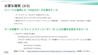 16
必要な権限 (3/3)
ジャーナル権限にも *OBJEXIST が必要なケース
• ファイル キーに *ALLFILE が指定されている。
• 指定されたオブジェクトがシステムに存在しない。
• 選択されたジャーナル コードのジャーナル コード選択値に、 *IGNFILSLT または *IGNOBJSLT が指定
されている。
データ移動ゲートウェイ ジョブ / ユーザー ID に次の属性を設定するケース
• 次のエラーが発生する場合
SQL0666N SQL query exceeds specified time limit or storage limit
このエラーが発生しないようにするには、データ移動ゲートウェイ ジョブ / ユーザー ID に次の属性
を設定します。
⁃ QRYSTGLMT=*NOMAX
⁃ QRYTIMLMT=*NOMAX
詳細については、「 https://www.ibm.com/docs/en/i/7.4?topic=ssw_ibm_i_74/cl/chgqrya.htm」を参照してください。
IBM DB2 for iSeries
 