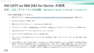 17
R4I UDTF on IBM DB2 for iSeries の利用
目的： CDC パフォーマンスの改善 - IBM DB2 for iSeries 上での CDC フィルタリング
下記の手順を実施してください。
1. 製品のダウンロード (https://community.qlik.com/t5/Download-Qlik-Products/tkb-p/Downloads) に移動します。
2. Qlik Data Integration を選択します。
3. 製品リストを下にスクロールして、 Qlik Replicate を選択します。
4. ダウンロード リンク列で、 QlikReplicate_< バージョン >_R4I.zip のリンクをクリックしてダウンロードを開始します。
5. IBM DB2 for iSeries サーバーに R4I UDTF をインストールします。
6. [UDTF キャプチャを有効化する ] オプションを選択します。
7. R4I インストール中に既定の CDC リーダーの UDTF 名を変更した場合、 [CDC リーダー UDTF 名 ] 項目で新しい名前
を指定します。
8. [UDTF 結果セット サイズ (MB)] 項目で、 R4I UDTF によって返された結果セット バッファの最大サイズを設定できます。
結果セットが大きいほど通常はパフォーマンスが改善しますが、 DB2 メモリー消費にも影響します。 DB2 のメモリ不足
により、ターゲット上でデータの不整合 ( 記録が部分的にキャプチャされるため ) が発生する可能性があるため、結果
セットのサイズを大きくしたい場合は、まずテスト環境でタスクを実行することがベスト プラクティスとなります。
IBM DB2 for iSeries
 