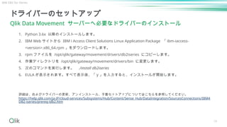 19
ドライバーのセットアップ
Qlik Data Movement サーバーへ必要なドライバーのインストール
詳細は、およびドライバーの更新、アンインストール、手動セットアップについてはこちらを参照してください。
https://help.qlik.com/ja-JP/cloud-services/Subsystems/Hub/Content/Sense_Hub/DataIntegration/SourcesConnections/IBM4
DB2-iseries/prereq-idb2.htm
1. Python 3.6x 以降のインストールします。
2. IBM Web サイトから IBM i Access Client Solutions Linux Application Package 「 ibm-iaccess-
<version>.x86_64.rpm 」をダウンロードします。
3. rpm ファイルを /opt/qlik/gateway/movement/drivers/db2iseries にコピーします。
4. 作業ディレクトリを /opt/qlik/gateway/movement/drivers/bin に変更します。
5. 次のコマンドを実行します。 ./install db2iseries
6. EULA が表示されます。すべて表示後、「 y 」を入力すると、インストールが開始します。
IBM DB2 for iSeries
 