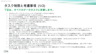 28
タスク制限と考慮事項 (1/2)
下記は、すべてのデータタスクに影響します。
• マルチメンバー ( パーティション ) テーブルはサポートされていません。
• フィールドレベルの暗号化はサポートされていません。
• ジャーナルの受信者は、ユーザー管理ではなくシステム管理である必要があります。
• 最小化されたデータを含むジャーナルはサポートされていません。
• MINENTDTA パラメーターは「 MINENTDTA(*NONE) 」に設定してください。
• すべてのテーブルは同じジャーナルにある必要があります。
• XML データ型はサポートされていません。
• DBCLOB データ型はサポートされていません。
• LOB を除き、行サイズは 32740 バイト以下である必要があります。
• 通常 データ移動ゲートウェイ は、変更を伴うトランザクションがフル ロードの開始前にコミットされた場合にのみ、ソース データ
ベースの変更をターゲットに適用します。ただし、コミットされていないトランザクションの一部としてソースから削除されたレ
コードは、フル ロード中にターゲットに移動済みされません。
• 自動コミット モードでの DELETE 操作は、 *AFTER イメージでジャーナリングされたテーブルでは無視されます。このような場合、
[RRN 列の追加 ] オプションのいずれかが有効になっており、唯一の主キーとして設定されている場合にのみ、 DELETE 操作がキャ
プチャされます。
• auto-commit=ON の場合、最後にコミットされたトランザクションの日付と時刻は、 attrep_status Control テーブルの
SOURCE_CURRENT_TIMESTAMP 列に「 01-01-1970 00:00 」として表示されます。
• 名前に特殊文字が含まれる 移動 列、テーブル、ライブラリはサポートされていません。
• DDS*1
によって作成されたテーブル : DDS によって作成されたテーブルをレプリケートする必要がある場合は、 Qlik サポートまた
は Qlik カスタマー サクセス マネージャーに指示を求めてください。
• R4I UDTF は、最大 300 個のテーブルをキャプチャできます。 300 を超えるテーブルをキャプチャする必要がある場合は、このオプ
ションを使用しないでください。
IBM DB2 for iSeries
*1 : Data Definition Specification IBM i のデータ定義仕様書
 