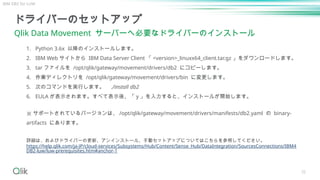 35
ドライバーのセットアップ
Qlik Data Movement サーバーへ必要なドライバーのインストール
詳細は、およびドライバーの更新、アンインストール、手動セットアップについてはこちらを参照してください。
https://help.qlik.com/ja-JP/cloud-services/Subsystems/Hub/Content/Sense_Hub/DataIntegration/SourcesConnections/IBM4
DB2-luw/luw-prerequisites.htm#anchor-1
1. Python 3.6x 以降のインストールします。
2. IBM Web サイトから IBM Data Server Client 「 <version>_linuxx64_client.tar.gz 」をダウンロードします。
3. tar ファイルを /opt/qlik/gateway/movement/drivers/db2 にコピーします。
4. 作業ディレクトリを /opt/qlik/gateway/movement/drivers/bin に変更します。
5. 次のコマンドを実行します。 ./install db2
6. EULA が表示されます。すべて表示後、「 y 」を入力すると、インストールが開始します。
※ サポートされているバージョンは、 /opt/qlik/gateway/movement/drivers/manifests/db2.yaml の binary-
artifacts にあります。
IBM DB2 for LUW
 