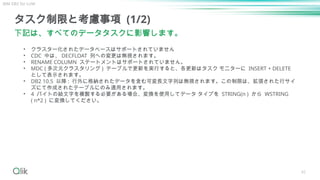 42
タスク制限と考慮事項 (1/2)
下記は、すべてのデータタスクに影響します。
• クラスター化されたデータベースはサポートされていません
• CDC 中は、 DECFLOAT 列への変更は無視されます。
• RENAME COLUMN ステートメントはサポートされていません。
• MDC ( 多次元クラスタリング ) テーブルで更新を実行すると、各更新はタスク モニターに INSERT + DELETE
として表示されます。
• DB2 10.5 以降 : 行外に格納されたデータを含む可変長文字列は無視されます。この制限は、拡張された行サイ
ズにて作成されたテーブルにのみ適用されます。
• 4 バイトの絵文字を複製する必要がある場合、変換を使用してデータ タイプを STRING(n ) から WSTRING
( n*2 ) に変換してください。
IBM DB2 for LUW
 
