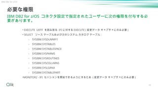 46
必要な権限
IBM DB2 for z/OS コネクタ設定で指定されたユーザーに次の権限を付与する必
要があります。
• EXECUTE UDTF を読み取る IFI に対する EXECUTE ( 変更データ キャプチャにのみ必要 )
• SELECT ソース テーブルおよび次のシステム カタログ テーブル :
⁃ SYSIBM.SYSDUMMY1
⁃ SYSIBM.SYSTABLES
⁃ SYSIBM.SYSTABLESPACE
⁃ SYSIBM.SYSPARMS
⁃ SYSIBM.SYSROUTINES
⁃ SYSIBM.SYSCOLUMNS
⁃ SYSIBM.SYSLGRNX
⁃ SYSIBM.SYSTABLEPART
•MONITOR2 - IFI セッションを開始できるようにするため ( 変更データ キャプチャにのみ必要 )
IBM DB2 for z/OS
 