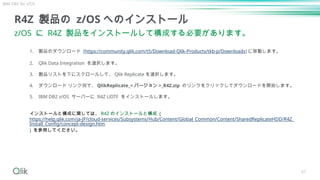 47
R4Z 製品の z/OS へのインストール
z/OS に R4Z 製品をインストールして構成する必要があります。
IBM DB2 for z/OS
1. 製品のダウンロード (https://community.qlik.com/t5/Download-Qlik-Products/tkb-p/Downloads) に移動します。
2. Qlik Data Integration を選択します。
3. 製品リストを下にスクロールして、 Qlik Replicate を選択します。
4. ダウンロード リンク列で、 QlikReplicate_< バージョン >_R4Z.zip のリンクをクリックしてダウンロードを開始します。
5. IBM DB2 z/OS サーバーに R4Z UDTF をインストールします。
インストールと構成に関しては、 R4Z のインストールと構成 (
https://help.qlik.com/ja-JP/cloud-services/Subsystems/Hub/Content/Global_Common/Content/SharedReplicateHDD/R4Z_
Install_Config/concept-design.htm
) を参照してください。
 