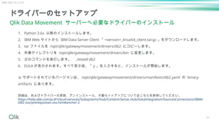 50
ドライバーのセットアップ
Qlik Data Movement サーバーへ必要なドライバーのインストール
詳細は、およびドライバーの更新、アンインストール、手動セットアップについてはこちらを参照してください。
https://help.qlik.com/ja-JP/cloud-services/Subsystems/Hub/Content/Sense_Hub/DataIntegration/SourcesConnections/IBM4
DB2-zos/prerequisites-zos.htm#anchor-2
1. Python 3.6x 以降のインストールします。
2. IBM Web サイトから IBM Data Server Client 「 <version>_linux64_client.tar.gz 」をダウンロードします。
3. tar ファイルを /opt/qlik/gateway/movement/drivers/db2 にコピーします。
4. 作業ディレクトリを /opt/qlik/gateway/movement/drivers/bin に変更します。
5. 次のコマンドを実行します。 ./install db2
6. EULA が表示されます。すべて表示後、「 y 」を入力すると、インストールが開始します。
※ サポートされているバージョンは、 /opt/qlik/gateway/movement/drivers/manifests/db2.yaml の binary-
artifacts にあります。
IBM DB2 for z/OS
 