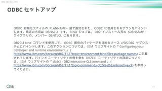 51
ODBC セットアップ
ODBC 初期化ファイルの PLANNAME= 値で指定された、 ODBC に使用されるプランをバインド
します。既定の名前は DSNACLI です。 BIND ジョブは、 DB2 インストール元の SDSNSAMP
ライブラリの、メンバー DSNTIJCL にあります。
DB2CLI bind コマンドを使用して、 ODBC 提供のパッケージを目的のソース z/OS DB2 サブシス
テムにバインドします。このアクションについては、 IBM ウェブサイトの『 Configuring your
developer and runtime environment 』 (
https://www.ibm.com/docs/en/db2/11.1?topic=environment-bind-files-package-names) に記載
されています。バインド ユーティリティの例を含む DB2CLI ユーティリティの詳細について
は、 IBM ウェブサイトの『 db2cli - DB2 interactive CLI command 』 (
https://www.ibm.com/docs/en/db2/11.1?topic=commands-db2cli-db2-interactive-cli) を参照し
てください。
IBM DB2 for z/OS
 