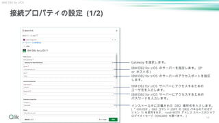 54
接続プロパティの設定 (1/2)
Gateway を選択します。
IBM DB2 for z/OS のサーバーを指定します。 (IP
or ホスト名 )
IBM DB2 for z/OS サーバーにアクセスするための
ユーザ名を入力します。
IBM DB2 for z/OS サーバーにアクセスするための
パスワードを入力します。
IBM DB2 for z/OS のサーバーのアクセスポートを指定
します。
インストール中に定義された DB2 場所名を入力します。
( 「 -DIS DDF 」 DB2 コマンド (ISPF の DB2I パネルの下のオプ
ション 7) を使用するか、 <ssid>MSTR アドレス スペースのジョブ
ログでメッセージ DSNL004I を調べます。 )
IBM DB2 for z/OS
 