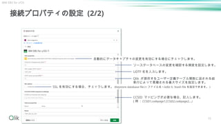 接続プロパティの設定 (2/2)
55
自動的にデータキャプチャの変更を有効にする場合にチェックします。
ソースデータベースの変更を確認する頻度を設定します。
UDTF 名を入力します。
CCSID マッピングが必要な場合、記入します。
( 例 : CCSID1,codepage1,CCSID2,codepage2,...)
Qlik が提供するユーザー定義テーブル関数に返される結
果行によって累積される最大サイズを指定します。
SSL を有効にする場合、チェックします。 (Keystore database file (< ファイル名 >.kdb) と Stash file を指定できます。 )
IBM DB2 for z/OS
 