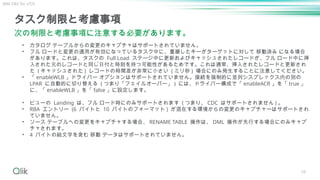 58
タスク制限と考慮事項
次の制限と考慮事項に注意する必要があります。
• カタログ テーブルからの変更のキャプチャはサポートされていません。
• フル ロードと変更の適用が有効になっているタスク中に、重複したキーがターゲットに対して 移動済み になる場合
があります。これは、タスクの Full Load ステージ中に更新およびキャッシュされたレコードが、フル ロード中に挿
入された元のレコードと同じ日付と時刻を持つ可能性があるためです。これは通常、挿入されたレコードと更新され
た ( キャッシュされた ) レコードの時間差が非常に小さい ( ミリ秒 ) 場合にのみ発生することに注意してください。
• 「 enableWLB 」ドライバー オプションはサポートされていません。接続を強制的に並列シスプレックス内の別の
LPAR に自動的に切り替える ( つまり「フェイルオーバー」 ) には、ドライバー構成で「 enableACR 」を「 true 」
に、「 enableWLB 」を「 false 」に設定します。
• ビューの Landing は、フル ロード時にのみサポートされます ( つまり、 CDC はサポートされません ) 。
• RBA エントリー (6 バイトと 10 バイトのフォーマット ) が混在する環境からの変更のキャプチャーはサポートされ
ていません。
• ソース テーブルへの変更をキャプチャする場合、 RENAME TABLE 操作は、 DML 操作が先行する場合にのみキャプ
チャされます。
• 4 バイトの絵文字を含む 移動 データはサポートされていません。
IBM DB2 for z/OS
 