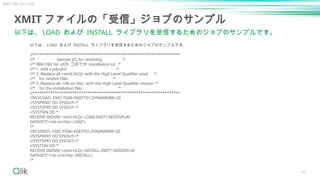60
XMIT ファイルの「受信」ジョブのサンプル
以下は、 LOAD および INSTALL ライブラリを受信するためのジョブのサンプルです。
以下は、 LOAD および INSTALL ライブラリを受信するためのジョブのサンプルです。
//*******************************************************************
//* Sample JCL for receiving *
//* IBM DB2 for z/OS コネクタ installation kit *
//* 1. Add a jobcard *
//* 2. Replace all <xmit-HLQ> with the High Level Qualifier used *
//* for receive files *
//* 3. Replace all <r4z-vn-hlq> with the High Level Qualifier chosen *
//* for the installation files *
//*******************************************************************
//RCVLOAD EXEC PGM=IKJEFT01,DYNAMNBR=20
//SYSPRINT DD SYSOUT=*
//SYSTSPRT DD SYSOUT=*
//SYSTSIN DD *
RECEIVE INDSN('<xmit-HLQ>.LOAD.XMIT') NODISPLAY
DATASET('<r4z-vn-hlq>.LOAD')
/*
//RCVINSTL EXEC PGM=IKJEFT01,DYNAMNBR=20
//SYSPRINT DD SYSOUT=*
//SYSTSPRT DD SYSOUT=*
//SYSTSIN DD *
RECEIVE INDSN('<xmit-HLQ>.INSTALL.XMIT') NODISPLAY
DATASET('<r4z-vnd-hlq>.INSTALL')
/*
IBM DB2 for z/OS
 