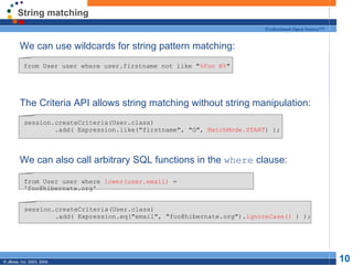 String matching We can use wildcards for string pattern matching: The Criteria API allows string matching without string manipulation: We can also call arbitrary SQL functions in the  where  clause: from User user where user.firstname not like " %Foo B% " session.createCriteria(User.class) .add( Expression.like("firstname", "G",  MatchMode.START ) ); from User user where  lower(user.email)  = 'foo@hibernate.org' session.createCriteria(User.class) .add( Expression.eq("email", "foo@hibernate.org"). ignoreCase()  ) ); 