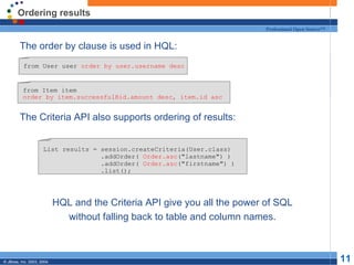 Ordering results The order by clause is used in HQL: The Criteria API also supports ordering of results: HQL and the Criteria API give you all the power of SQL without falling back to table and column names. from User user  order by user.username desc List results = session.createCriteria(User.class) .addOrder(  Order.asc ("lastname") ) .addOrder(  Order.asc ("firstname") ) .list(); from Item item  order by item.successfulBid.amount desc, item.id asc 