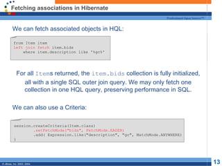 Fetching associations in Hibernate We can fetch associated objects in HQL: For all  Item s returned, the  item.bids  collection is fully initialized, all with a single SQL outer join query. We may only fetch one collection in one HQL query, preserving performance in SQL. We can also use a Criteria: from Item item left join fetch  item.bids where item.description like '%gc%' session.createCriteria(Item.class) .setFetchMode("bids", FetchMode.EAGER) .add( Expression.like("description", "gc", MatchMode.ANYWHERE) ) 