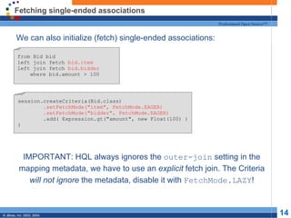 Fetching single-ended associations We can also initialize (fetch) single-ended associations: IMPORTANT: HQL always ignores the  outer-join  setting in the mapping metadata, we have to use an  explicit  fetch join. The Criteria  will not ignore  the metadata, disable it with  FetchMode.LAZY ! from Bid bid left join fetch  bid.item left join fetch  bid.bidder where bid.amount > 100 session.createCriteria(Bid.class) .setFetchMode("item", FetchMode.EAGER) .setFetchMode("bidder", FetchMode.EAGER) .add( Expression.gt("amount", new Float(100) ) ) 