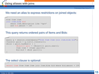Using aliases with joins We need an alias to express restrictions on joined objects: This query returns ordered pairs of Items and Bids: The select clause is optional: from Item item join item.bids   bid where item.description like '%gc%' and  bid .amount > 100 Query q = session.createQuery(" from Item item join item.bids bid "); Iterator pairs = q.list().iterator(); while ( pairs.hasNext() ) { Object[] pair  = (Object[]) pairs.next(); Item item = (Item) pair[0]; Bid bid = (Bid) pair[1]; } select item  from Item item join item.bids bid where bid.amount > 100 